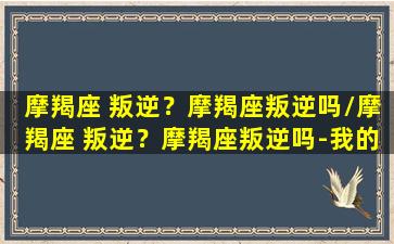 摩羯座 叛逆？摩羯座叛逆吗/摩羯座 叛逆？摩羯座叛逆吗-我的网站